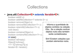 Collections
• java.util.Collection<E> extends Iterable<E>:
   boolean add(E e)
   boolean addAll(Collection<? extends E> c)
   boolean remove(Object o)
   boolean removeAll(Collection<?> c)      Informa a quantidade de
   boolean retainAll(Collection<?> c)    objetos contidos na coleção.
   void clear()                          Obs.: Se a coleção contiver
   boolean contains(Object o)             objetos nulos eles também
   boolean containsAll(Collection<?> c)      serão contabilizados
   int size()
   boolean isEmpty()                      Sim! Existem coleções que
                                          aceitam elementos nulos.
   Object[] toArray()
   <T> T[] toArray(T[] a)
   Iterator<E> iterator()
 