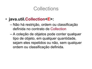 Collections
• java.util.Collection<E>:
  – Não há restrição, ordem ou classificação
    definida no contrato de Collection
  – A coleção de objetos pode conter qualquer
    tipo de objeto, em qualquer quantidade,
    sejam eles repetidos ou não, sem qualquer
    ordem ou classificação definida.
 