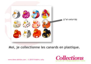 (J’ai celui-là)




Moi, je collectionne les canards en plastique.


www.idees-debiles.com | © 2010 Frédéric Jully   Collections
                                                Le culte de l’indispensablement inutile
 