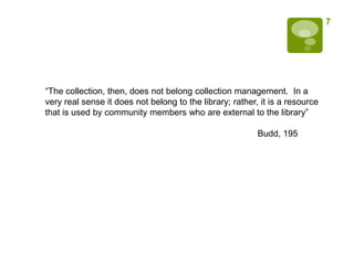 7




“The collection, then, does not belong collection management. In a
very real sense it does not belong to the library; rather, it is a resource
that is used by community members who are external to the library”

                                                          Budd, 195
 