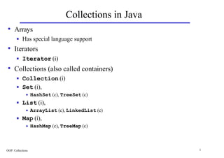 Collections in Java
• Arrays
       n   Has special language support
• Iterators
       n   Iterator (i)
• Collections (also called containers)
       n   Collection (i)
       n   Set (i),
              u    HashSet (c), TreeSet (c)
       n   List (i),
              u    ArrayList (c), LinkedList (c)
       n   Map (i),
              u    HashMap (c), TreeMap (c)



OOP: Collections                                       1
 