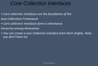 Core Collection Interfaces
• Core collection interfaces are the foundation of the
Java Collections Framework
• Core collection interfaces form a inheritance
hierarchy among themselves
> You can create a new Collection interface from them (highly likely
you don't have to)
TheAndroid-mania.com
 