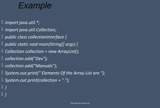 Example
 import java.util.*;
 import java.util.Collection;
 public class collectioninterface {
 public static void main(String[] args) {
 Collection collection = new ArrayList();
 collection.add("Dev");
 collection.add("Manuals");
 System.out.print(" Elements Of the Array List are ");
 System.out.print(collection + ".");
 }
 }
TheAndroid-mania.com
 
