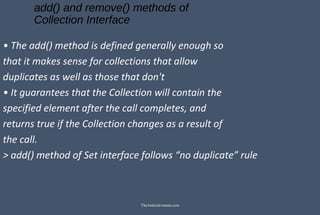 add() and remove() methods of
Collection Interface
• The add() method is defined generally enough so
that it makes sense for collections that allow
duplicates as well as those that don't
• It guarantees that the Collection will contain the
specified element after the call completes, and
returns true if the Collection changes as a result of
the call.
> add() method of Set interface follows “no duplicate” rule
TheAndroid-mania.com
 
