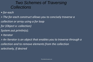 Two Schemes of Traversing
Collections
• for-each
> The for-each construct allows you to concisely traverse a
collection or array using a for loop
for (Object o: collection)
System.out.println(o);
• Iterator
> An Iterator is an object that enables you to traverse through a
collection and to remove elements from the collection
selectively, if desired
TheAndroid-mania.com
 
