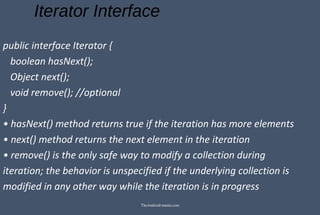 Iterator Interface
public interface Iterator {
boolean hasNext();
Object next();
void remove(); //optional
}
• hasNext() method returns true if the iteration has more elements
• next() method returns the next element in the iteration
• remove() is the only safe way to modify a collection during
iteration; the behavior is unspecified if the underlying collection is
modified in any other way while the iteration is in progress
TheAndroid-mania.com
 