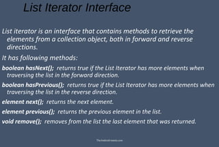 List Iterator Interface
List iterator is an interface that contains methods to retrieve the
elements from a collection object, both in forward and reverse
directions.
It has following methods:
boolean hasNext(); returns true if the List Iterator has more elements when
traversing the list in the forward direction.
boolean hasPrevious(); returns true if the List Iterator has more elements when
traversing the list in the reverse direction.
element next(); returns the next element.
element previous(); returns the previous element in the list.
void remove(); removes from the list the last element that was returned.
TheAndroid-mania.com
 