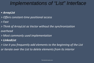 Implementations of “List” Interface
• ArrayList
> Offers constant-time positional access
> Fast
> Think of ArrayList as Vector without the synchronization
overhead
> Most commonly used implementation
• LinkedList
> Use it you frequently add elements to the beginning of the List
or iterate over the List to delete elements from its interior
TheAndroid-mania.com
 