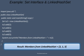 Example: Set Interface & LinkedHashSet
Import java.util.*;
public class LinkedHashSet{
public static void main(String[] args) {
Set ts2 = new LinkedHashSet();
ts2.add(2);
ts2.add(1);
ts2.add(3);
ts2.add(3);
System.out.println("Members from LinkedHashSet = " + ts2);
}
}
Result: Members from LinkedHashSet = [2, 1, 3]
TheAndroid-mania.com
 