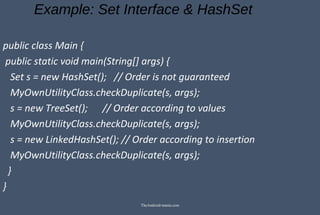 Example: Set Interface & HashSet
public class Main {
public static void main(String[] args) {
Set s = new HashSet(); // Order is not guaranteed
MyOwnUtilityClass.checkDuplicate(s, args);
s = new TreeSet(); // Order according to values
MyOwnUtilityClass.checkDuplicate(s, args);
s = new LinkedHashSet(); // Order according to insertion
MyOwnUtilityClass.checkDuplicate(s, args);
}
}
TheAndroid-mania.com
 