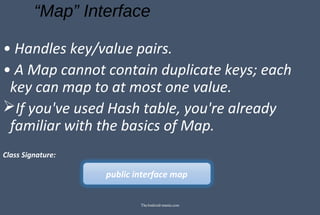 “Map” Interface
• Handles key/value pairs.
• A Map cannot contain duplicate keys; each
key can map to at most one value.
If you've used Hash table, you're already
familiar with the basics of Map.
Class Signature:
public interface map
TheAndroid-mania.com
 