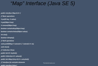 “Map” Interface (Java SE 5)
public interface Map<K,V> {
// Basic operations
V put(K key, V value);
V get(Object key);
V remove(Object key);
boolean containsKey(Object key);
boolean containsValue(Object value);
int size();
boolean isEmpty();
// Bulk operations
void putAll(Map<? extends K, ? extends V> m);
void clear();
// Collection Views
public Set<K> keySet();
public Collection<V> values();
public Set<Map.Entry<K,V>> entrySet();
// Interface for entrySet elements
public interface Entry {
TheAndroid-mania.com
 