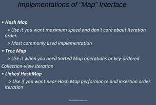 Implementations of “Map” Interface
• Hash Map
> Use it you want maximum speed and don't care about iteration
order.
> Most commonly used implementation
• Tree Map
> Use it when you need Sorted Map operations or key-ordered
Collection-view iteration
• Linked HashMap
> Use if you want near-Hash Map performance and insertion order
iteration
TheAndroid-mania.com
 