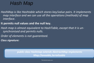 Hash Map
HashMap is like Hashtable which stores key/value pairs. It implements
map interface and we can use all the operations (methods) of map
interface.
It permits null values and the null key.
Hash map is almost equivalent to HashTable, except that it is un-
synchronised and permits nulls.
Order of elements is not guaranteed.
Class signature:
public class Hashmap extends AbstractMap implements
Map,Cloneable,Serializable
TheAndroid-mania.com
 