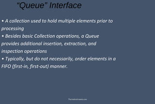 “Queue” Interface
• A collection used to hold multiple elements prior to
processing
• Besides basic Collection operations, a Queue
provides additional insertion, extraction, and
inspection operations
• Typically, but do not necessarily, order elements in a
FIFO (first-in, first-out) manner.
TheAndroid-mania.com
 