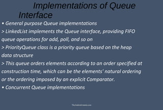 Implementations of Queue
Interface
• General purpose Queue implementations
> LinkedList implements the Queue interface, providing FIFO
queue operations for add, poll, and so on
> PriorityQueue class is a priority queue based on the heap
data structure
> This queue orders elements according to an order specified at
construction time, which can be the elements' natural ordering
or the ordering imposed by an explicit Comparator.
• Concurrent Queue implementations
TheAndroid-mania.com
 