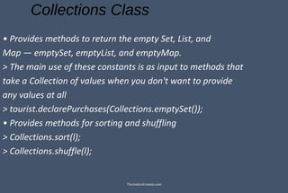 Collections Class
• Provides methods to return the empty Set, List, and
Map — emptySet, emptyList, and emptyMap.
> The main use of these constants is as input to methods that
take a Collection of values when you don't want to provide
any values at all
> tourist.declarePurchases(Collections.emptySet());
• Provides methods for sorting and shuffling
> Collections.sort(l);
> Collections.shuffle(l);
TheAndroid-mania.com
 