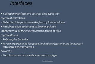 Interfaces
• Collection interfaces are abstract data types that
represent collections
> Collection interfaces are in the form of Java interfaces
• Interfaces allow collections to be manipulated
independently of the implementation details of their
representation
> Polymorphic behavior
• In Java programming language (and other objectoriented languages),
interfaces generally form a
hierarchy
> You choose one that meets your need as a type
TheAndroid-mania.com
 