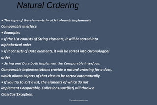 Natural Ordering
• The type of the elements in a List already implements
Comparable interface
• Examples
> If the List consists of String elements, it will be sorted into
alphabetical order
> If it consists of Date elements, it will be sorted into chronological
order
> String and Date both implement the Comparable interface.
Comparable implementations provide a natural ordering for a class,
which allows objects of that class to be sorted automatically
• If you try to sort a list, the elements of which do not
implement Comparable, Collections.sort(list) will throw a
ClassCastException.
TheAndroid-mania.com
 