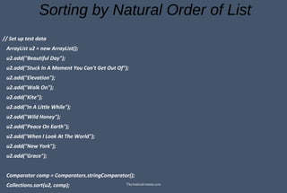 Sorting by Natural Order of List
// Set up test data
ArrayList u2 = new ArrayList();
u2.add("Beautiful Day");
u2.add("Stuck In A Moment You Can't Get Out Of");
u2.add("Elevation");
u2.add("Walk On");
u2.add("Kite");
u2.add("In A Little While");
u2.add("Wild Honey");
u2.add("Peace On Earth");
u2.add("When I Look At The World");
u2.add("New York");
u2.add("Grace");
Comparator comp = Comparators.stringComparator();
Collections.sort(u2, comp); TheAndroid-mania.com
 