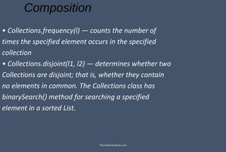 Composition
• Collections.frequency(l) — counts the number of
times the specified element occurs in the specified
collection
• Collections.disjoint(l1, l2) — determines whether two
Collections are disjoint; that is, whether they contain
no elements in common. The Collections class has
binarySearch() method for searching a specified
element in a sorted List.
TheAndroid-mania.com
 