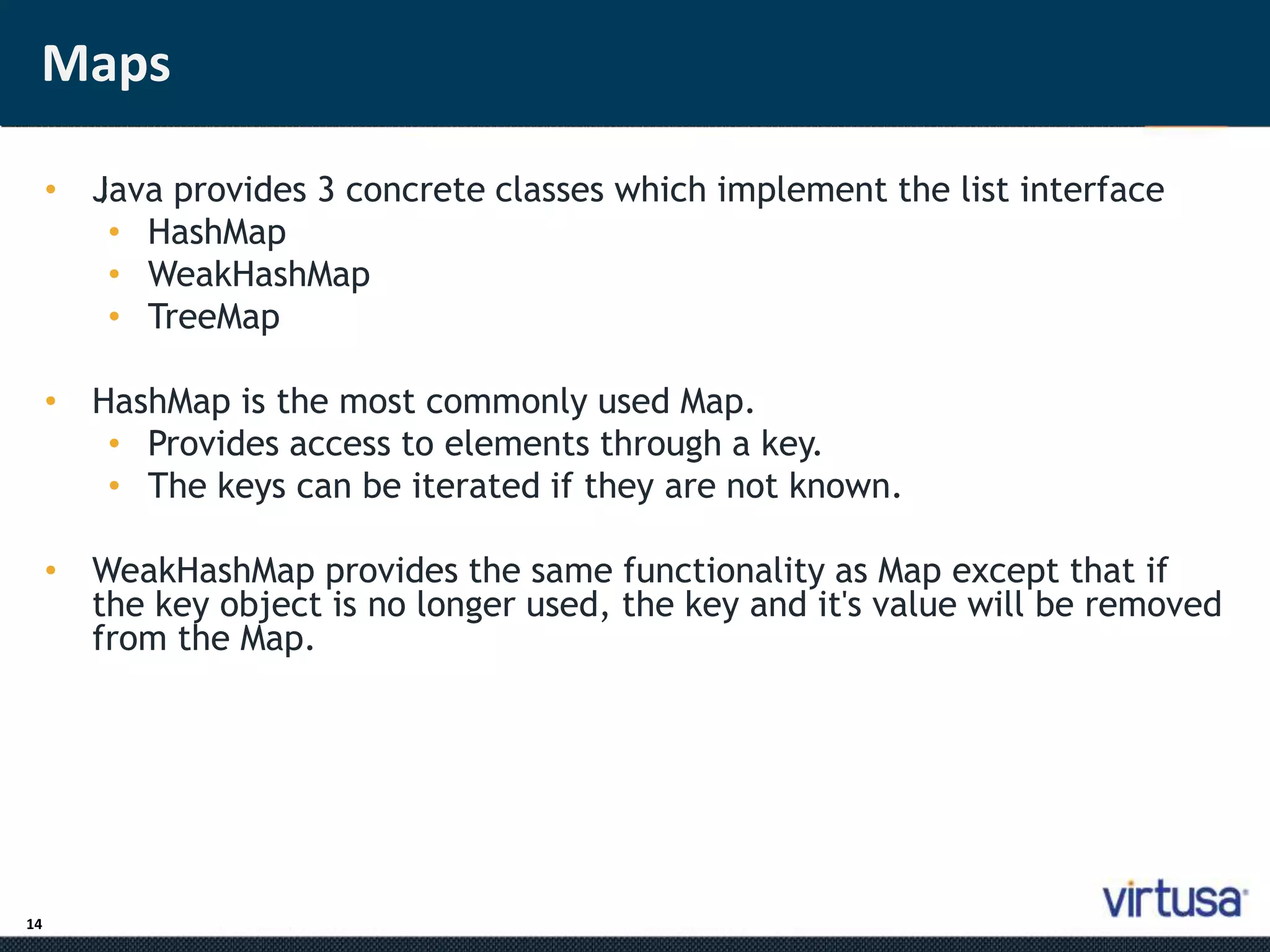 Maps 
14 
• J;ava provides 3 concrete classes which implement the list interface 
• HashMap 
• WeakHashMap 
• TreeMap 
• HashMap is the most commonly used Map. 
• Provides access to elements through a key. 
• The keys can be iterated if they are not known. 
• WeakHashMap provides the same functionality as Map except that if 
the key object is no longer used, the key and it's value will be removed 
from the Map. 
 