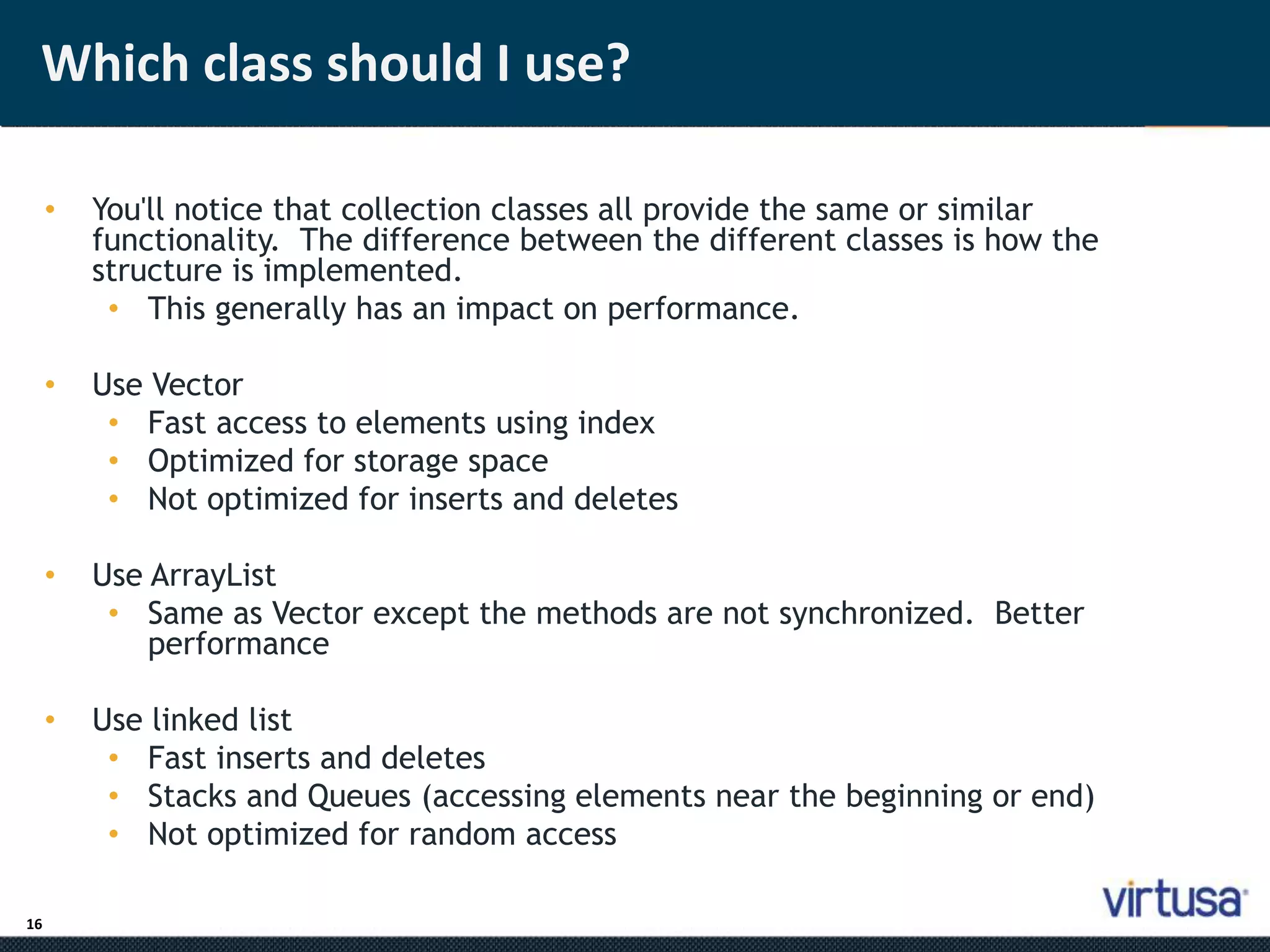 Which class should I use? 
16 
• You'll notice that collection classes all provide the same or similar 
functionality. The difference between the different classes is how the 
structure is implemented. 
• This generally has an impact on performance. 
• Use Vector 
• Fast access to elements using index 
• Optimized for storage space 
• Not optimized for inserts and deletes 
• Use ArrayList 
• Same as Vector except the methods are not synchronized. Better 
performance 
• Use linked list 
• Fast inserts and deletes 
• Stacks and Queues (accessing elements near the beginning or end) 
• Not optimized for random access 
 