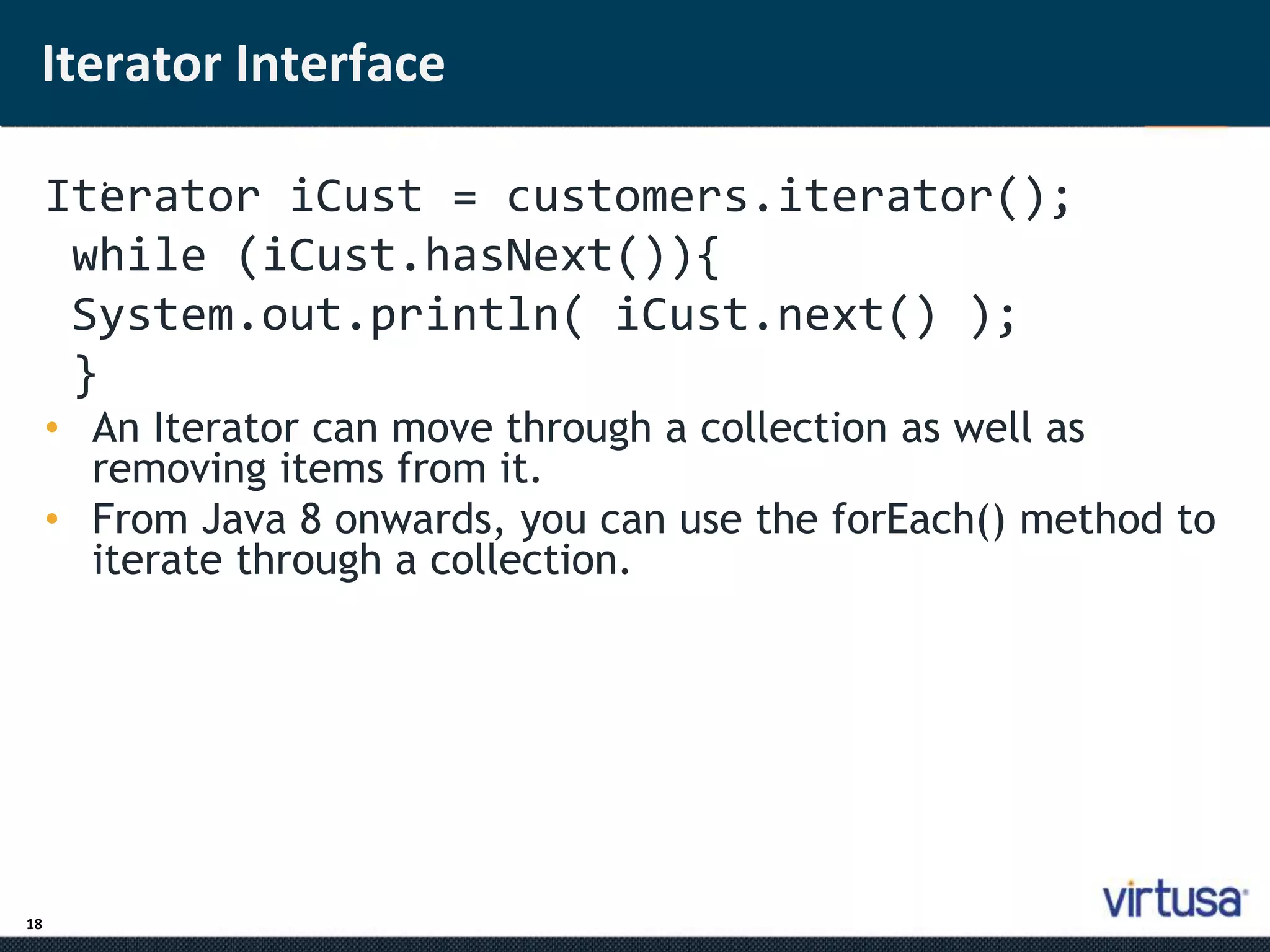 Iterator Interface 
18 
Ite; rator iCust = customers.iterator(); 
while (iCust.hasNext()){ 
System.out.println( iCust.next() ); 
} 
• An Iterator can move through a collection as well as 
removing items from it. 
• From Java 8 onwards, you can use the forEach() method to 
iterate through a collection. 
 
