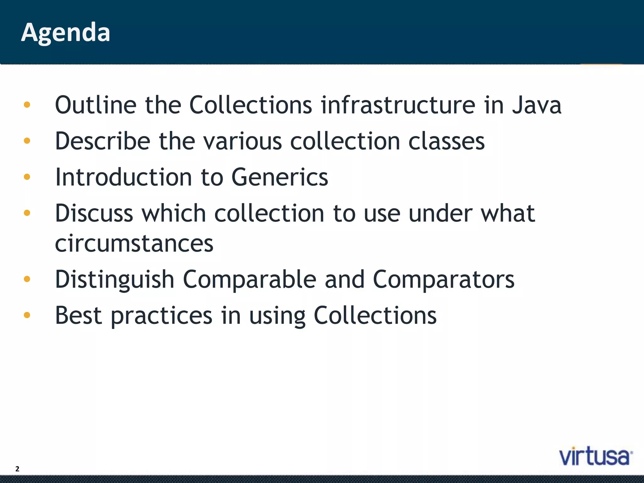 2 
Agenda 
• Outline the Collections infrastructure in Java 
• Describe the various collection classes 
• Introduction to Generics 
• Discuss which collection to use under what 
circumstances 
• Distinguish Comparable and Comparators 
• Best practices in using Collections 
 