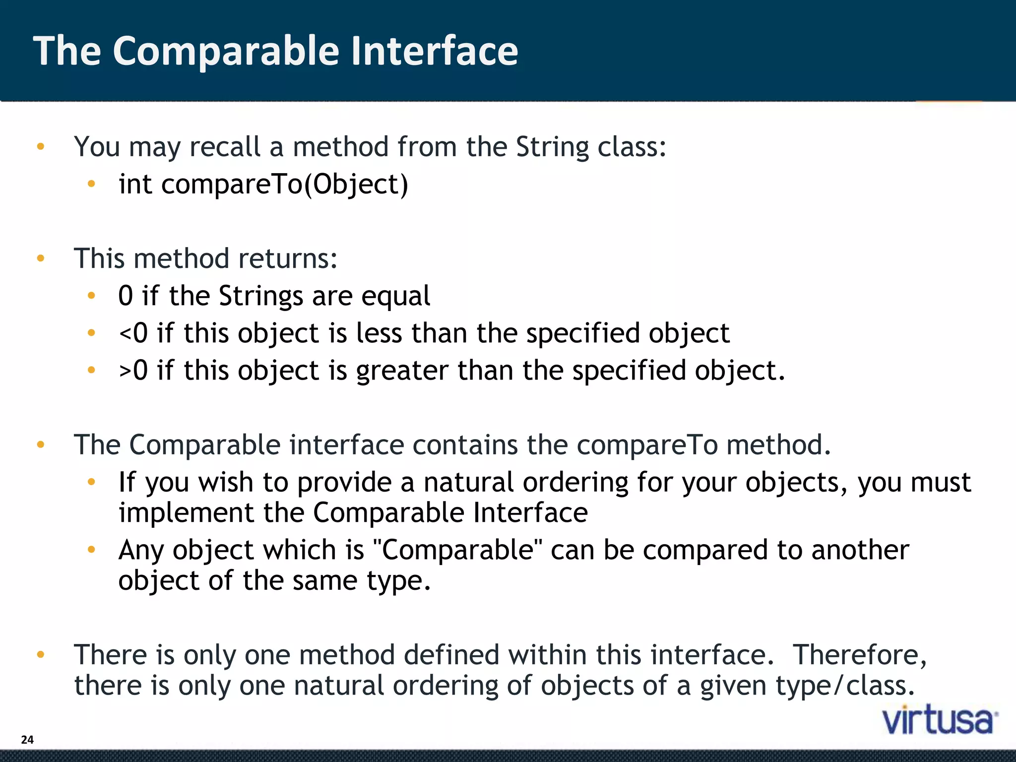 The Comparable Interface 
24 
• You may recall a method from the String class: 
• int compareTo(Object) 
• This method returns: 
• 0 if the Strings are equal 
• <0 if this object is less than the specified object 
• >0 if this object is greater than the specified object. 
• The Comparable interface contains the compareTo method. 
• If you wish to provide a natural ordering for your objects, you must 
implement the Comparable Interface 
• Any object which is "Comparable" can be compared to another 
object of the same type. 
• There is only one method defined within this interface. Therefore, 
there is only one natural ordering of objects of a given type/class. 
 