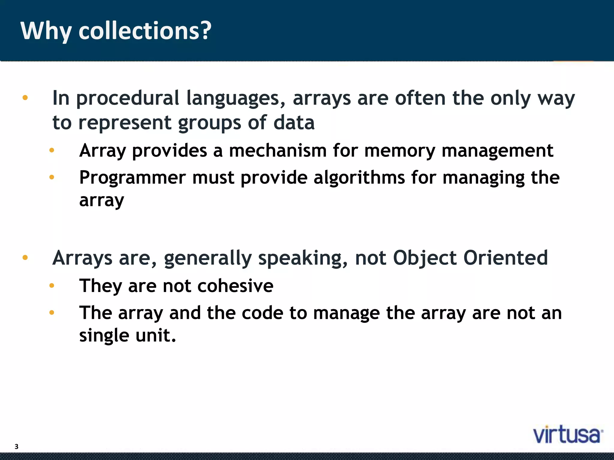 3 
Why collections? 
• In procedural languages, arrays are often the only way 
to represent groups of data 
• Array provides a mechanism for memory management 
• Programmer must provide algorithms for managing the 
array 
• Arrays are, generally speaking, not Object Oriented 
• They are not cohesive 
• The array and the code to manage the array are not an 
single unit. 
 
