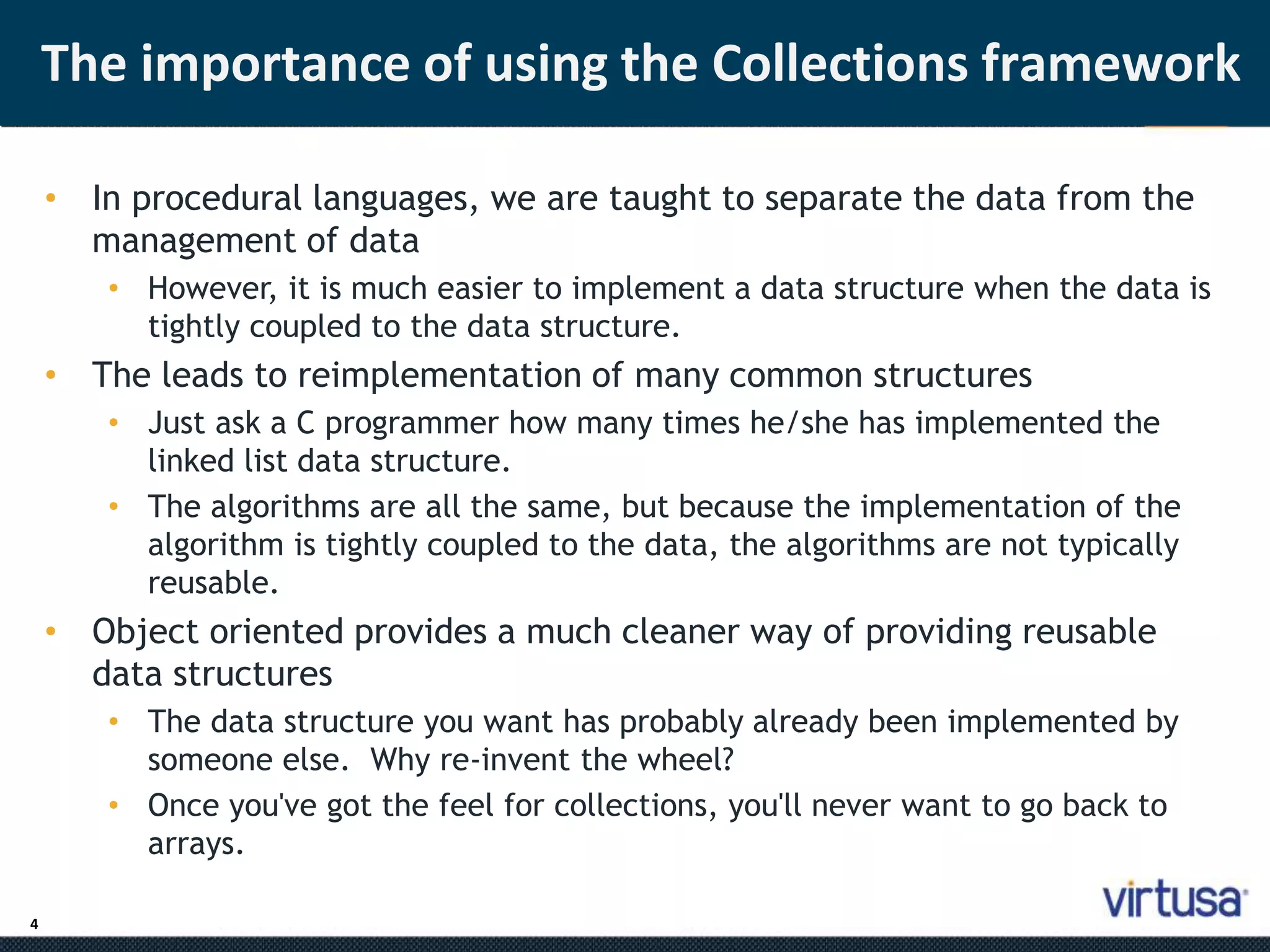 4 
The importance of using the Collections framework 
• In procedural languages, we are taught to separate the data from the 
management of data 
• However, it is much easier to implement a data structure when the data is 
tightly coupled to the data structure. 
• The leads to reimplementation of many common structures 
• Just ask a C programmer how many times he/she has implemented the 
linked list data structure. 
• The algorithms are all the same, but because the implementation of the 
algorithm is tightly coupled to the data, the algorithms are not typically 
reusable. 
• Object oriented provides a much cleaner way of providing reusable 
data structures 
• The data structure you want has probably already been implemented by 
someone else. Why re-invent the wheel? 
• Once you've got the feel for collections, you'll never want to go back to 
arrays. 
 
