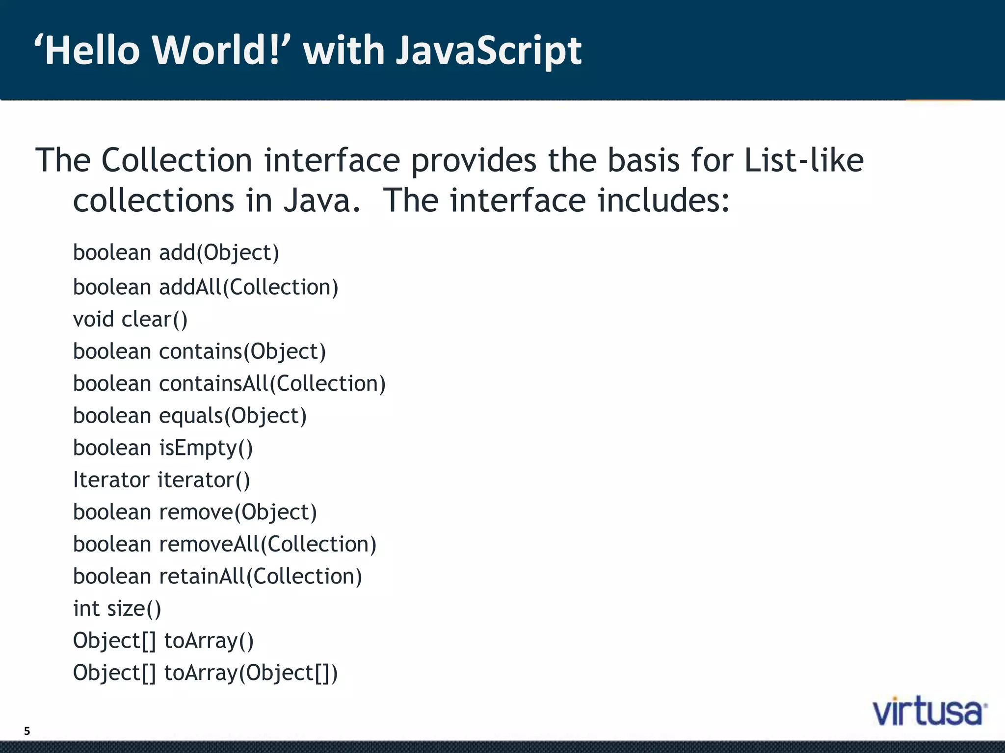 5 
‘Hello World!’ with JavaScript 
The Collection interface provides the basis for List-like 
collections in Java. The interface includes: 
boolean add(Object) 
boolean addAll(Collection) 
void clear() 
boolean contains(Object) 
boolean containsAll(Collection) 
boolean equals(Object) 
boolean isEmpty() 
Iterator iterator() 
boolean remove(Object) 
boolean removeAll(Collection) 
boolean retainAll(Collection) 
int size() 
Object[] toArray() 
Object[] toArray(Object[]) 
 