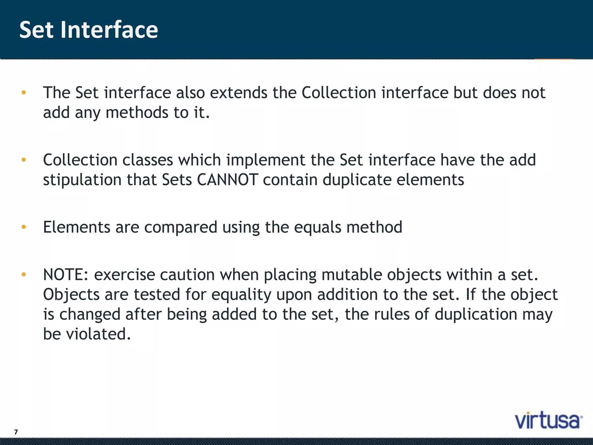 7 
Set Interface 
• The Set interface also extends the Collection interface but does not 
add any methods to it. 
• Collection classes which implement the Set interface have the add 
stipulation that Sets CANNOT contain duplicate elements 
• Elements are compared using the equals method 
• NOTE: exercise caution when placing mutable objects within a set. 
Objects are tested for equality upon addition to the set. If the object 
is changed after being added to the set, the rules of duplication may 
be violated. 
 