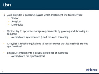 Lists 
11 
•; Java provides 3 concrete classes which implement the list interface 
• Vector 
• ArrayList 
• LinkedList 
• Vectors try to optimize storage requirements by growing and shrinking as 
required 
• Methods are synchronized (used for Multi threading) 
• ArrayList is roughly equivalent to Vector except that its methods are not 
synchronized 
• LinkedList implements a doubly linked list of elements 
• Methods are not synchronized 
 