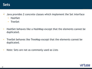 Sets 
12 
•; Java provides 2 concrete classes which implement the Set interface 
• HashSet 
• TreeSet 
• HashSet behaves like a HashMap except that the elements cannot be 
duplicated. 
• TreeSet behaves like TreeMap except that the elements cannot be 
duplicated. 
• Note: Sets are not as commonly used as Lists 
 