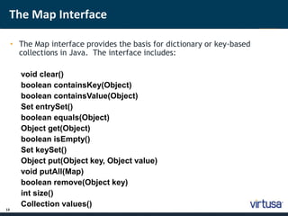 The Map Interface 
13 
• The Map interface provides the basis for dictionary or key-based 
collections in Java. The interface includes: 
void clear() 
boolean containsKey(Object) 
boolean containsValue(Object) 
Set entrySet() 
boolean equals(Object) 
Object get(Object) 
boolean isEmpty() 
Set keySet() 
Object put(Object key, Object value) 
void putAll(Map) 
boolean remove(Object key) 
int size() 
Collection values() 
 