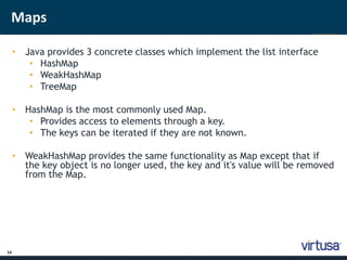Maps 
14 
• J;ava provides 3 concrete classes which implement the list interface 
• HashMap 
• WeakHashMap 
• TreeMap 
• HashMap is the most commonly used Map. 
• Provides access to elements through a key. 
• The keys can be iterated if they are not known. 
• WeakHashMap provides the same functionality as Map except that if 
the key object is no longer used, the key and it's value will be removed 
from the Map. 
 