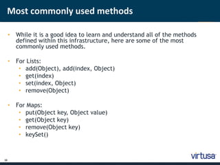 Most commonly used methods 
15 
• While it is a good idea to learn and understand all of the methods 
defined within this infrastructure, here are some of the most 
commonly used methods. 
• For Lists: 
• add(Object), add(index, Object) 
• get(index) 
• set(index, Object) 
• remove(Object) 
• For Maps: 
• put(Object key, Object value) 
• get(Object key) 
• remove(Object key) 
• keySet() 
 
