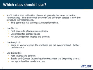 Which class should I use? 
16 
• You'll notice that collection classes all provide the same or similar 
functionality. The difference between the different classes is how the 
structure is implemented. 
• This generally has an impact on performance. 
• Use Vector 
• Fast access to elements using index 
• Optimized for storage space 
• Not optimized for inserts and deletes 
• Use ArrayList 
• Same as Vector except the methods are not synchronized. Better 
performance 
• Use linked list 
• Fast inserts and deletes 
• Stacks and Queues (accessing elements near the beginning or end) 
• Not optimized for random access 
 