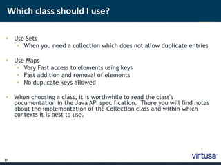 Which class should I use? 
• Use Sets 
17 
• When you need a collection which does not allow duplicate entries 
• Use Maps 
• Very Fast access to elements using keys 
• Fast addition and removal of elements 
• No duplicate keys allowed 
• When choosing a class, it is worthwhile to read the class's 
documentation in the Java API specification. There you will find notes 
about the implementation of the Collection class and within which 
contexts it is best to use. 
 