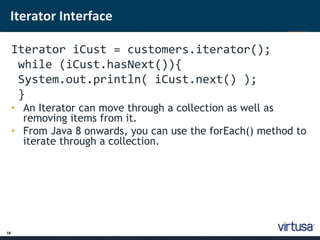 Iterator Interface 
18 
Ite; rator iCust = customers.iterator(); 
while (iCust.hasNext()){ 
System.out.println( iCust.next() ); 
} 
• An Iterator can move through a collection as well as 
removing items from it. 
• From Java 8 onwards, you can use the forEach() method to 
iterate through a collection. 
 