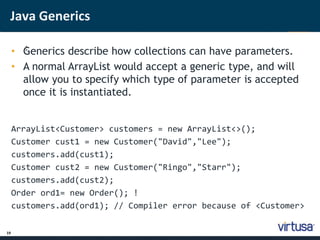 Java Generics 
19 
• G; enerics describe how collections can have parameters. 
• A normal ArrayList would accept a generic type, and will 
allow you to specify which type of parameter is accepted 
once it is instantiated. 
ArrayList<Customer> customers = new ArrayList<>(); 
Customer cust1 = new Customer("David","Lee"); 
customers.add(cust1); 
Customer cust2 = new Customer("Ringo","Starr"); 
customers.add(cust2); 
Order ord1= new Order(); ! 
customers.add(ord1); // Compiler error because of <Customer> 
 