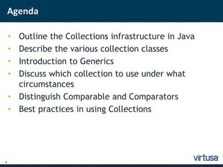 2 
Agenda 
• Outline the Collections infrastructure in Java 
• Describe the various collection classes 
• Introduction to Generics 
• Discuss which collection to use under what 
circumstances 
• Distinguish Comparable and Comparators 
• Best practices in using Collections 
 