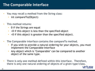 The Comparable Interface 
24 
• You may recall a method from the String class: 
• int compareTo(Object) 
• This method returns: 
• 0 if the Strings are equal 
• <0 if this object is less than the specified object 
• >0 if this object is greater than the specified object. 
• The Comparable interface contains the compareTo method. 
• If you wish to provide a natural ordering for your objects, you must 
implement the Comparable Interface 
• Any object which is "Comparable" can be compared to another 
object of the same type. 
• There is only one method defined within this interface. Therefore, 
there is only one natural ordering of objects of a given type/class. 
 