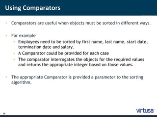 Using Comparators 
26 
• Comparators are useful when objects must be sorted in different ways. 
• For example 
• Employees need to be sorted by first name, last name, start date, 
termination date and salary. 
• A Comparator could be provided for each case 
• The comparator interrogates the objects for the required values 
and returns the appropriate integer based on those values. 
• The appropriate Comparator is provided a parameter to the sorting 
algorithm. 
 