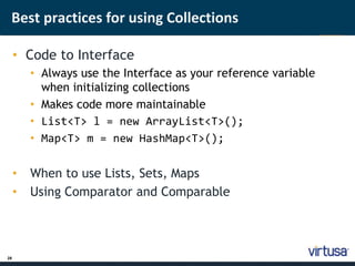 Best practices for using Collections 
28 
• Code to Interface 
• Always use the Interface as your reference variable 
when initializing collections 
• Makes code more maintainable 
• List<T> l = new ArrayList<T>(); 
• Map<T> m = new HashMap<T>(); 
• When to use Lists, Sets, Maps 
• Using Comparator and Comparable 
 