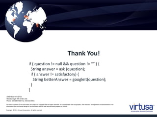 if ( question != null && question != “” ) { 
String answer = ask (question); 
if ( answer != satisfactory) { 
String betterAnswer = googleIt(question); 
} 
} 
2000 West Park Drive 
Westborough MA 01581 USA 
Phone: 508 389 7300 Fax: 508 366 9901 
The entire contents of this document are subject to copyright with all rights reserved. All copyrightable text and graphics, the selection, arrangement and presentation of all 
information and the overall design of the document are the sole and exclusive property of Virtusa. 
Copyright © 2011 Virtusa Corporation. All rights reserved 
Thank You! 
 