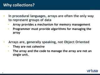 3 
Why collections? 
• In procedural languages, arrays are often the only way 
to represent groups of data 
• Array provides a mechanism for memory management 
• Programmer must provide algorithms for managing the 
array 
• Arrays are, generally speaking, not Object Oriented 
• They are not cohesive 
• The array and the code to manage the array are not an 
single unit. 
 