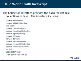 5 
‘Hello World!’ with JavaScript 
The Collection interface provides the basis for List-like 
collections in Java. The interface includes: 
boolean add(Object) 
boolean addAll(Collection) 
void clear() 
boolean contains(Object) 
boolean containsAll(Collection) 
boolean equals(Object) 
boolean isEmpty() 
Iterator iterator() 
boolean remove(Object) 
boolean removeAll(Collection) 
boolean retainAll(Collection) 
int size() 
Object[] toArray() 
Object[] toArray(Object[]) 
 
